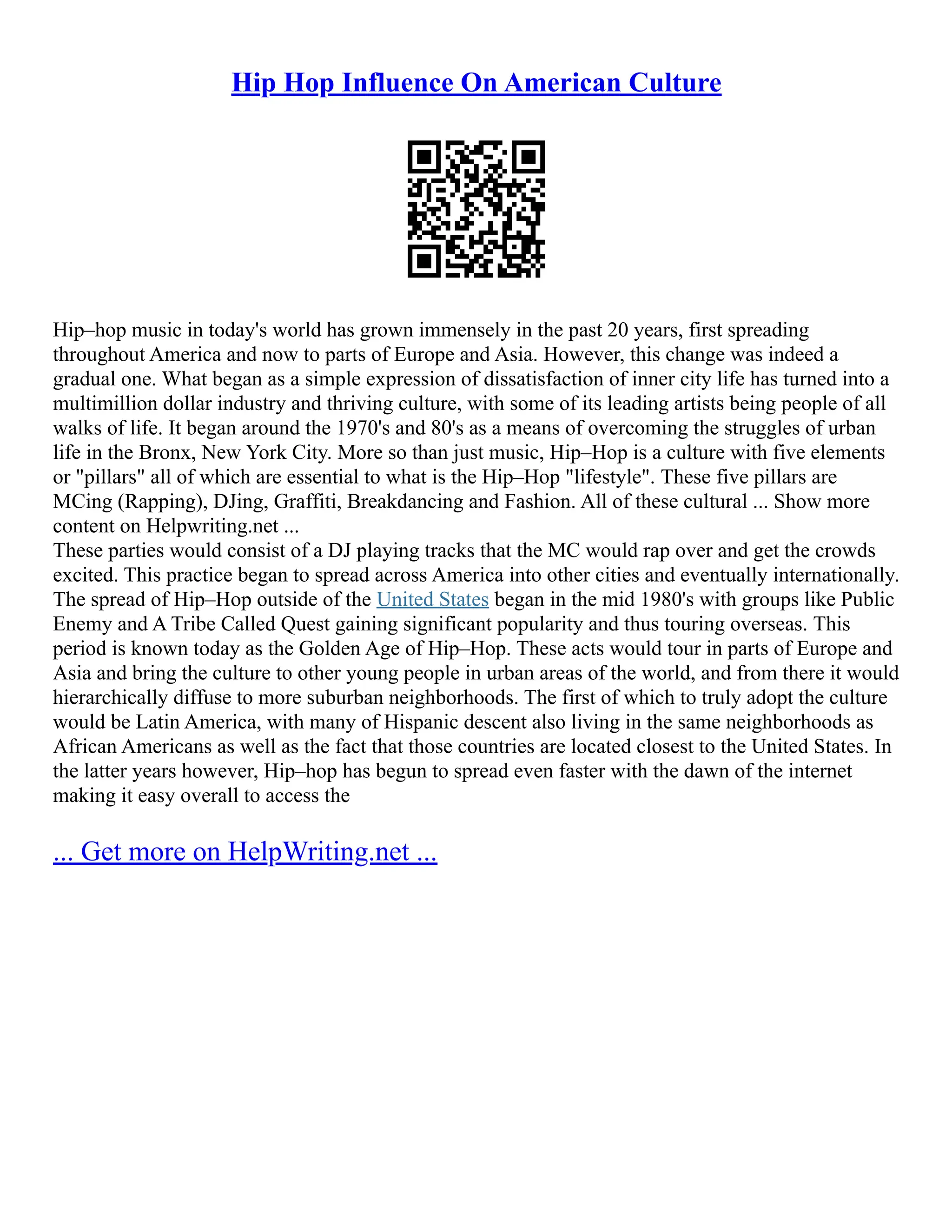 Hip Hop Influence On American Culture
Hip–hop music in today's world has grown immensely in the past 20 years, first spreading
throughout America and now to parts of Europe and Asia. However, this change was indeed a
gradual one. What began as a simple expression of dissatisfaction of inner city life has turned into a
multimillion dollar industry and thriving culture, with some of its leading artists being people of all
walks of life. It began around the 1970's and 80's as a means of overcoming the struggles of urban
life in the Bronx, New York City. More so than just music, Hip–Hop is a culture with five elements
or "pillars" all of which are essential to what is the Hip–Hop "lifestyle". These five pillars are
MCing (Rapping), DJing, Graffiti, Breakdancing and Fashion. All of these cultural ... Show more
content on Helpwriting.net ...
These parties would consist of a DJ playing tracks that the MC would rap over and get the crowds
excited. This practice began to spread across America into other cities and eventually internationally.
The spread of Hip–Hop outside of the United States began in the mid 1980's with groups like Public
Enemy and A Tribe Called Quest gaining significant popularity and thus touring overseas. This
period is known today as the Golden Age of Hip–Hop. These acts would tour in parts of Europe and
Asia and bring the culture to other young people in urban areas of the world, and from there it would
hierarchically diffuse to more suburban neighborhoods. The first of which to truly adopt the culture
would be Latin America, with many of Hispanic descent also living in the same neighborhoods as
African Americans as well as the fact that those countries are located closest to the United States. In
the latter years however, Hip–hop has begun to spread even faster with the dawn of the internet
making it easy overall to access the
... Get more on HelpWriting.net ...
 