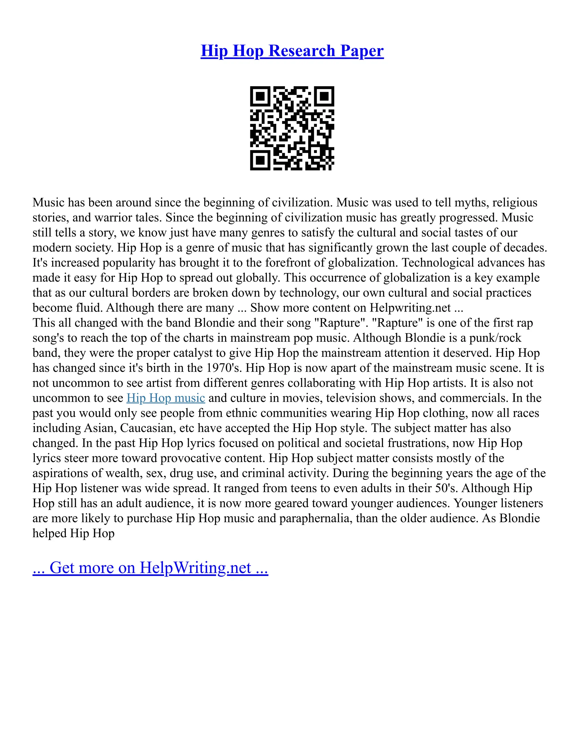 Hip Hop Research Paper
Music has been around since the beginning of civilization. Music was used to tell myths, religious
stories, and warrior tales. Since the beginning of civilization music has greatly progressed. Music
still tells a story, we know just have many genres to satisfy the cultural and social tastes of our
modern society. Hip Hop is a genre of music that has significantly grown the last couple of decades.
It's increased popularity has brought it to the forefront of globalization. Technological advances has
made it easy for Hip Hop to spread out globally. This occurrence of globalization is a key example
that as our cultural borders are broken down by technology, our own cultural and social practices
become fluid. Although there are many ... Show more content on Helpwriting.net ...
This all changed with the band Blondie and their song "Rapture". "Rapture" is one of the first rap
song's to reach the top of the charts in mainstream pop music. Although Blondie is a punk/rock
band, they were the proper catalyst to give Hip Hop the mainstream attention it deserved. Hip Hop
has changed since it's birth in the 1970's. Hip Hop is now apart of the mainstream music scene. It is
not uncommon to see artist from different genres collaborating with Hip Hop artists. It is also not
uncommon to see Hip Hop music and culture in movies, television shows, and commercials. In the
past you would only see people from ethnic communities wearing Hip Hop clothing, now all races
including Asian, Caucasian, etc have accepted the Hip Hop style. The subject matter has also
changed. In the past Hip Hop lyrics focused on political and societal frustrations, now Hip Hop
lyrics steer more toward provocative content. Hip Hop subject matter consists mostly of the
aspirations of wealth, sex, drug use, and criminal activity. During the beginning years the age of the
Hip Hop listener was wide spread. It ranged from teens to even adults in their 50's. Although Hip
Hop still has an adult audience, it is now more geared toward younger audiences. Younger listeners
are more likely to purchase Hip Hop music and paraphernalia, than the older audience. As Blondie
helped Hip Hop
... Get more on HelpWriting.net ...
 