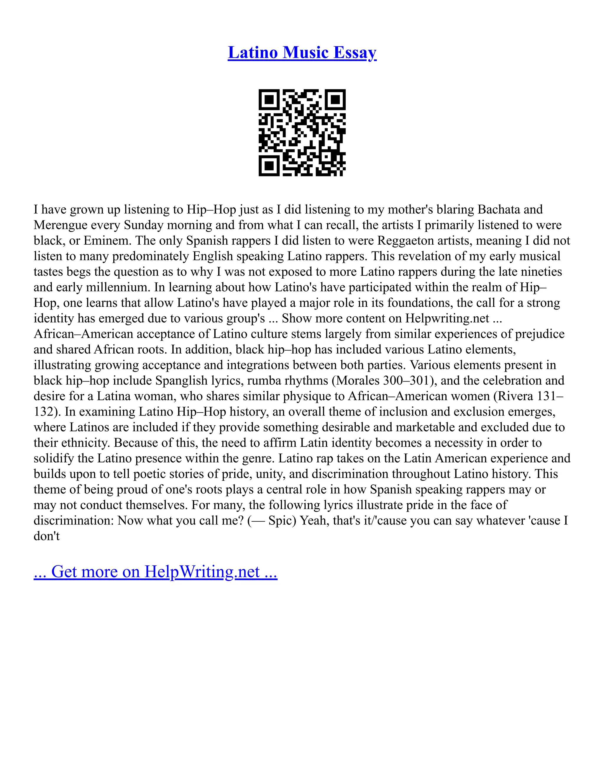 Latino Music Essay
I have grown up listening to Hip–Hop just as I did listening to my mother's blaring Bachata and
Merengue every Sunday morning and from what I can recall, the artists I primarily listened to were
black, or Eminem. The only Spanish rappers I did listen to were Reggaeton artists, meaning I did not
listen to many predominately English speaking Latino rappers. This revelation of my early musical
tastes begs the question as to why I was not exposed to more Latino rappers during the late nineties
and early millennium. In learning about how Latino's have participated within the realm of Hip–
Hop, one learns that allow Latino's have played a major role in its foundations, the call for a strong
identity has emerged due to various group's ... Show more content on Helpwriting.net ...
African–American acceptance of Latino culture stems largely from similar experiences of prejudice
and shared African roots. In addition, black hip–hop has included various Latino elements,
illustrating growing acceptance and integrations between both parties. Various elements present in
black hip–hop include Spanglish lyrics, rumba rhythms (Morales 300–301), and the celebration and
desire for a Latina woman, who shares similar physique to African–American women (Rivera 131–
132). In examining Latino Hip–Hop history, an overall theme of inclusion and exclusion emerges,
where Latinos are included if they provide something desirable and marketable and excluded due to
their ethnicity. Because of this, the need to affirm Latin identity becomes a necessity in order to
solidify the Latino presence within the genre. Latino rap takes on the Latin American experience and
builds upon to tell poetic stories of pride, unity, and discrimination throughout Latino history. This
theme of being proud of one's roots plays a central role in how Spanish speaking rappers may or
may not conduct themselves. For many, the following lyrics illustrate pride in the face of
discrimination: Now what you call me? (–– Spic) Yeah, that's it/'cause you can say whatever 'cause I
don't
... Get more on HelpWriting.net ...
 