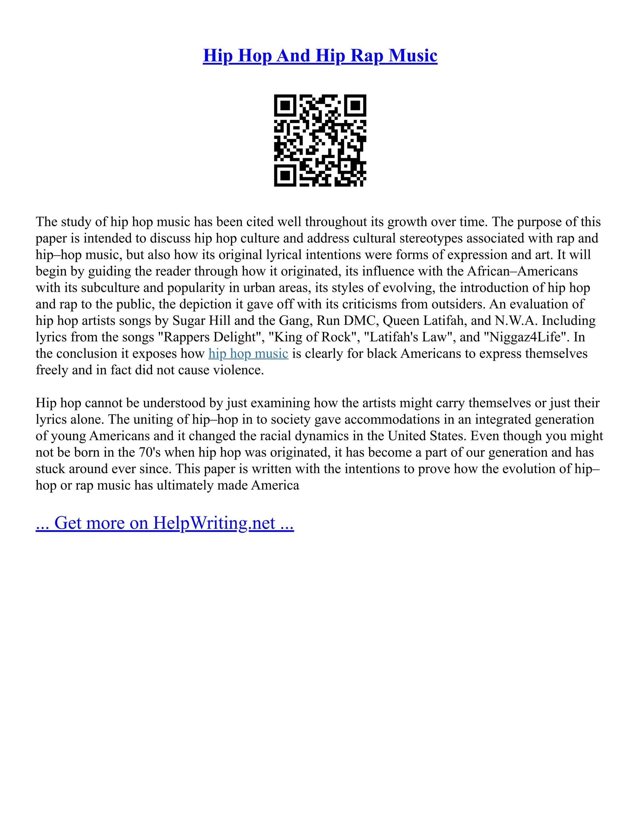 Hip Hop And Hip Rap Music
The study of hip hop music has been cited well throughout its growth over time. The purpose of this
paper is intended to discuss hip hop culture and address cultural stereotypes associated with rap and
hip–hop music, but also how its original lyrical intentions were forms of expression and art. It will
begin by guiding the reader through how it originated, its influence with the African–Americans
with its subculture and popularity in urban areas, its styles of evolving, the introduction of hip hop
and rap to the public, the depiction it gave off with its criticisms from outsiders. An evaluation of
hip hop artists songs by Sugar Hill and the Gang, Run DMC, Queen Latifah, and N.W.A. Including
lyrics from the songs "Rappers Delight", "King of Rock", "Latifah's Law", and "Niggaz4Life". In
the conclusion it exposes how hip hop music is clearly for black Americans to express themselves
freely and in fact did not cause violence.
Hip hop cannot be understood by just examining how the artists might carry themselves or just their
lyrics alone. The uniting of hip–hop in to society gave accommodations in an integrated generation
of young Americans and it changed the racial dynamics in the United States. Even though you might
not be born in the 70's when hip hop was originated, it has become a part of our generation and has
stuck around ever since. This paper is written with the intentions to prove how the evolution of hip–
hop or rap music has ultimately made America
... Get more on HelpWriting.net ...
 