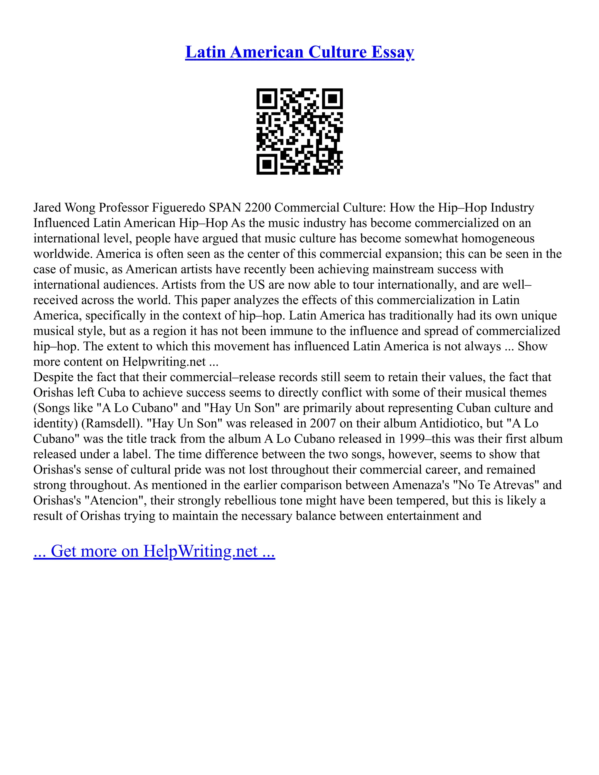 Latin American Culture Essay
Jared Wong Professor Figueredo SPAN 2200 Commercial Culture: How the Hip–Hop Industry
Influenced Latin American Hip–Hop As the music industry has become commercialized on an
international level, people have argued that music culture has become somewhat homogeneous
worldwide. America is often seen as the center of this commercial expansion; this can be seen in the
case of music, as American artists have recently been achieving mainstream success with
international audiences. Artists from the US are now able to tour internationally, and are well–
received across the world. This paper analyzes the effects of this commercialization in Latin
America, specifically in the context of hip–hop. Latin America has traditionally had its own unique
musical style, but as a region it has not been immune to the influence and spread of commercialized
hip–hop. The extent to which this movement has influenced Latin America is not always ... Show
more content on Helpwriting.net ...
Despite the fact that their commercial–release records still seem to retain their values, the fact that
Orishas left Cuba to achieve success seems to directly conflict with some of their musical themes
(Songs like "A Lo Cubano" and "Hay Un Son" are primarily about representing Cuban culture and
identity) (Ramsdell). "Hay Un Son" was released in 2007 on their album Antidiotico, but "A Lo
Cubano" was the title track from the album A Lo Cubano released in 1999–this was their first album
released under a label. The time difference between the two songs, however, seems to show that
Orishas's sense of cultural pride was not lost throughout their commercial career, and remained
strong throughout. As mentioned in the earlier comparison between Amenaza's "No Te Atrevas" and
Orishas's "Atencion", their strongly rebellious tone might have been tempered, but this is likely a
result of Orishas trying to maintain the necessary balance between entertainment and
... Get more on HelpWriting.net ...
 