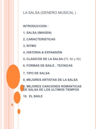 LA SALSA (GENERO MUSICAL )
INTRODUCCION :
1, SALSA (IMAGEN)
2, CARACTERISTICAS
3, RITMO
4, HISTORIA & EXPANSIÓN
5, CLASICOS DE LA SALSA (70, 80 y 90)
6, FORMAS DE BAILE , TECNICAS
7, TIPO DE SALSA
8, MEJORES ARTISTAS DE LA SALSA
9, MEJORES CANCIONES ROMANTICAS
DE SALSA DE LOS ULTIMOS TIEMPOS
10, EL BAILE
 
