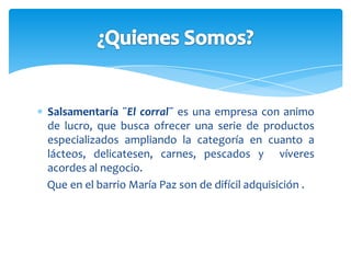 Salsamentaría ¨El  corral¨ busca que nuestros clientes se sientan a gusto con nuestro buen servicio , Y con el que se deleitan, todo con la colaboración del mejor talento humano.Filosofía.