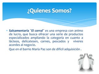 Salsamentaría¨El corral¨ busca ofrecer a sus clientes un excelente servicio, calidad de productos, precio justo, generando impacto como empresa productiva  y  con el equipo humano idóneo para el desarrollo de la actividad en el sector.  Misión.
