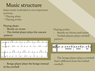 Music structure
Salsa music is divided in two important
sections:
* Playing abajo
* Playing arriba
Playing abajo:
- Mostly on verses
- The timbal player plays the cascara
pattern:
- Bongo player plays the bongo instead
of the cowbell
Playing arriba:
- Mostly on chorus and moña
- Timbal players plays cowbell
pattern:
- The bongo player plays a cowbell
that’s different from the timbal
cowbell.
 