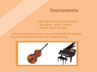 Instruments
• Other rhythm section instruments:
* Bass player - plays “tumbao”
* Pianist - plays montuno
> Along with the percussion, they are responsible for keeping
the groove and the clave where it’s supposed to be.
 