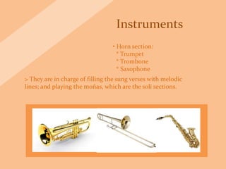Instruments
• Horn section:
* Trumpet
* Trombone
* Saxophone
> They are in charge of filling the sung verses with melodic
lines; and playing the moñas, which are the soli sections.
 