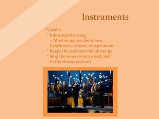 Instruments
• Vocalist
* Interprets the song
> Most songs are about love,
heartbreak, culture, or patriotism.
* Keeps the audience full of energy
* Sing the soneo (improvised part
in the chorus section)
 