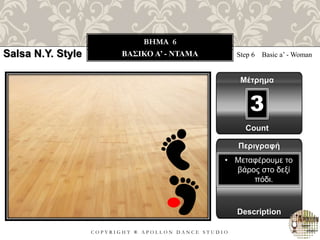C O P Y R I G H T ® A P O L L O N D A N C E S T U D I O
BHMA 6
ΒΑΣΙΚΟ A’ - ΝΤΑΜΑ Step 6 Basic a’ - Woman
Μέτρημα
Περιγραφή
Description
• Μεταφέρουμε το
βάρος στο δεξί
πόδι.
Count
3
Salsa N.Y. Style
 