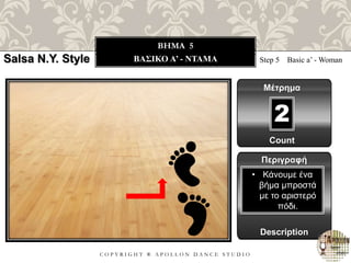C O P Y R I G H T ® A P O L L O N D A N C E S T U D I O
BHMA 5
ΒΑΣΙΚΟ A’ - ΝΤΑΜΑ Step 5 Basic a’ - Woman
Μέτρημα
Περιγραφή
Description
• Κάνουμε ένα
βήμα μπροστά
με το αριστερό
πόδι.
Count
2
Salsa N.Y. Style
 