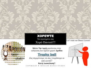 ΧΟΡΕΨΤΕ
Τον αγαπημένο σας
C O P Y R I G H T ® A P O L L O N D A N C E S T U D I O
Χορό Παντού!!!
Let’s start our Dance Lesson!
Κάντε Την Αρχή χορεύοντας στην
εκδηλώση των σχολών χορού Apollon
Σας περιμένουμε να σας γνωρίσουμε κι
από κοντά!!
Καλή Διασκέδαση!!
 
