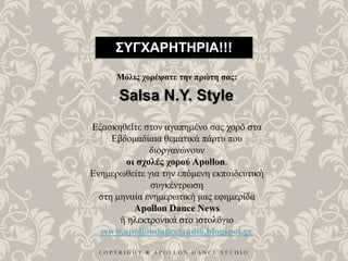 C O P Y R I G H T ® A P O L L O N D A N C E S T U D I O
ΣΥΓΧΑΡΗΤΗΡΙΑ!!!
Μόλις χορέψατε την πρώτη σας:
Salsa N.Y. Style
Εξασκηθείτε στον αγαπημένο σας χορό στα
Εβδομαδίαια θεματικά πάρτυ που
διοργανώνουν
οι σχολές χορού Apollon.
Ενημερωθείτε για την επόμενη εκπαιδευτική
συγκέντρωση
στη μηναία ενημερωτική μας εφημερίδα
Apollon Dance News
ή ηλεκτρονικά στο ιστολόγιο
www.apollondancestudio.blogspot.gr
 