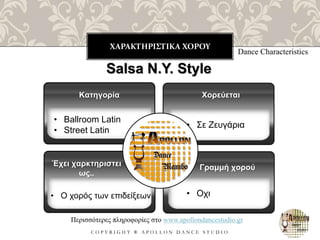 ΧΑΡΑΚΤΗΡΙΣΤΙΚΑ ΧΟΡΟΥ
C O P Y R I G H T ® A P O L L O N D A N C E S T U D I O
Dance Characteristics
Salsa N.Y. Style
• Ballroom Latin
• Street Latin
Κατηγορία
Έχει χαρκτηριστει
ως..
Χορεύεται
Γραμμή χορού
Περισσότερες πληροφορίες στο www.apollondancestudio.gr
• Σε Ζευγάρια
• Οχι• Ο χορός των επιδείξεων
 