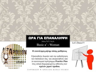 ΩΡΑ ΓΙΑ ΕΠΑΝΑΛΗΨΗ
Salsa N.Y. Style
C O P Y R I G H T ® A P O L L O N D A N C E S T U D I O
Basic a’ - Woman
Let’s Dance!!!
Η επανάληψη μήτηρ πάσης μαθήσεως
Εξασκηθείτε δωρεάν υπό την καθοδήγηση
των δασκάλων σας και επωφεληθείτε απο
το καινοτομικό πρόγραμμα Practice Plan
στις ειδικά διαμορφωμένες αίθουσες των
σχολών χορού Apollon.
 