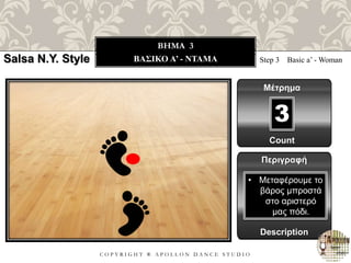 C O P Y R I G H T ® A P O L L O N D A N C E S T U D I O
BHMA 3
ΒΑΣΙΚΟ A’ - ΝΤΑΜΑ Step 3 Basic a’ - Woman
Μέτρημα
Περιγραφή
Description
• Μεταφέρουμε το
βάρος μπροστά
στο αριστερό
μας πόδι.
Count
3
Salsa N.Y. Style
 