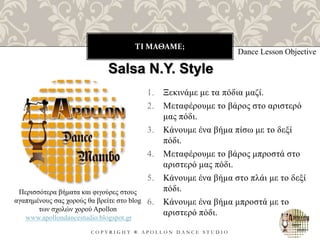 ΤΙ ΜΑΘΑΜΕ;
C O P Y R I G H T ® A P O L L O N D A N C E S T U D I O
1. Ξεκινάμε με τα πόδια μαζί.
2. Μεταφέρουμε το βάρος στο αριστερό
μας πόδι.
3. Κάνουμε ένα βήμα πίσω με το δεξί
πόδι.
4. Μεταφέρουμε το βάρος μπροστά στο
αριστερό μας πόδι.
5. Κάνουμε ένα βήμα στο πλάι με το δεξί
πόδι.
6. Κάνουμε ένα βήμα μπροστά με το
αριστερό πόδι.
Dance Lesson Objective
Salsa N.Y. Style
Περισσότερα βήματα και φιγούρες στους
αγαπημένους σας χορούς θα βρείτε στο blog
των σχολών χορού Apollon
www.apollondancestudio.blogspot.gr
 