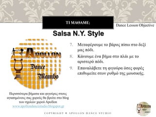 ΤΙ ΜΑΘΑΜΕ;
C O P Y R I G H T ® A P O L L O N D A N C E S T U D I O
7. Μεταφέρουμε το βάρος πίσω στο δεξί
μας πόδι.
8. Κάνουμε ένα βήμα στο πλάι με το
αριστερό πόδι.
9. Επαναλάβετε τη φιγούρα όσες φορές
επιθυμείτε στον ρυθμό της μουσικής.
Dance Lesson Objective
Salsa N.Y. Style
Περισσότερα βήματα και φιγούρες στους
αγαπημένους σας χορούς θα βρείτε στο blog
των σχολών χορού Apollon
www.apollondancestudio.blogspot.gr
 