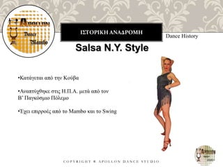 ΙΣΤΟΡΙΚΗ ΑΝΑΔΡΟΜΗ
C O P Y R I G H T ® A P O L L O N D A N C E S T U D I O
Dance History
Salsa N.Y. Style
•Κατάγεται από την Κούβα
•Αναπτύχθηκε στις Η.Π.Α. μετά από τον
Β’ Παγκόσμιο Πόλεμο
•Έχει επιρροές από το Mambo και το Swing
 