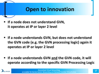 Open to innovation 
17 
 If a node does not understand GVN, 
it operates at IP or layer 2 level 
 If a node understands GVN, but does not understand 
the GVN code (e.g. the GVN processing logic) again it 
operates at IP or layer 2 level 
 If a node understands GVN and the GVN code, it will 
operate according to the specific GVN Processing Logic 
Generalized Virtual Networking: 
an enabler for Service Centric Networking and Network Function Virtualization 
 