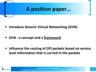 A position paper… 
2 
 Introduce Generic Virtual Networking (GVN) 
 GVN : a concept and a framework 
 Influence the routing of (IP) packets based on service 
level information that is carried in the packets 
Generalized Virtual Networking: 
an enabler for Service Centric Networking and Network Function Virtualization 
 
