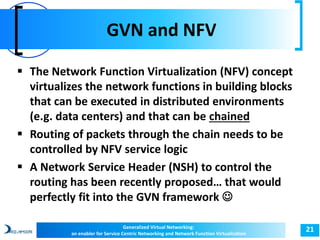 GVN and NFV 
21 
 The Network Function Virtualization (NFV) concept 
virtualizes the network functions in building blocks 
that can be executed in distributed environments 
(e.g. data centers) and that can be chained 
 Routing of packets through the chain needs to be 
controlled by NFV service logic 
 A Network Service Header (NSH) to control the 
routing has been recently proposed… that would 
perfectly fit into the GVN framework  
Generalized Virtual Networking: 
an enabler for Service Centric Networking and Network Function Virtualization 
 