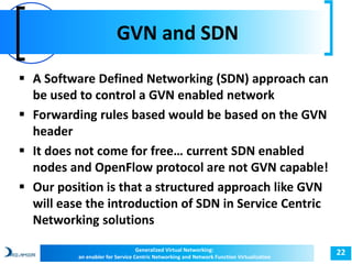 GVN and SDN 
22 
 A Software Defined Networking (SDN) approach can 
be used to control a GVN enabled network 
 Forwarding rules based would be based on the GVN 
header 
 It does not come for free… current SDN enabled 
nodes and OpenFlow protocol are not GVN capable! 
 Our position is that a structured approach like GVN 
will ease the introduction of SDN in Service Centric 
Networking solutions 
Generalized Virtual Networking: 
an enabler for Service Centric Networking and Network Function Virtualization 
 