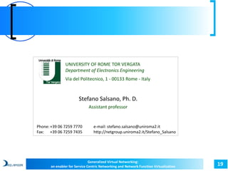 19 
UNIVERSITY OF ROME TOR VERGATA 
Department of Electronics Engineering 
Via del Politecnico, 1 - 00133 Rome - Italy 
Stefano Salsano, Ph. D. 
Assistant professor 
e-mail: stefano.salsano@uniroma2.it 
http://netgroup.uniroma2.it/Stefano_Salsano 
Phone: +39 06 7259 7770 
Fax: +39 06 7259 7435 
Generalized Virtual Networking: 
an enabler for Service Centric Networking and Network Function Virtualization 
