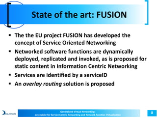 State of the art: FUSION 
8 
 The the EU project FUSION has developed the 
concept of Service Oriented Networking 
 Networked software functions are dynamically 
deployed, replicated and invoked, as is proposed for 
static content in Information Centric Networking 
 Services are identified by a serviceID 
 An overlay routing solution is proposed 
Generalized Virtual Networking: 
an enabler for Service Centric Networking and Network Function Virtualization 
 