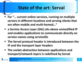 State of the art: Serval 
9 
 For “… current online services, running on multiple 
servers in different locations and serving clients that 
are often mobile and multi-homed…” 
 a Service Access Layer (SAL) sits above unmodified IP 
and enables applications to communicate directly on 
service names using serviceIDs 
 The Serval protocol header is introduced between the 
IP and the transport layer headers 
 The socket abstraction between applications and 
transport/network layers is redefined by Serval 
Generalized Virtual Networking: 
an enabler for Service Centric Networking and Network Function Virtualization 
 