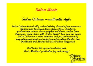 Salsa Roots
Salsa Cubana – authentic style
Salsa Cubana historically evolved mixing elements from numerous
African and European dance styles. Doris Martinez,
professional dancer, choreographer and dance teacher from
Havanna, Cuba shows with „Salsa Roots“ how you can dance
Salsa Cubana in a more authentic and passionate way by
integrating movements not only from afro-cuban Rumba, Son,
Chachacha and Mambo but also modern Reggaeton.
Don‘t miss this special workshop and
Doris Martinez‘ particular joy and energy!
 