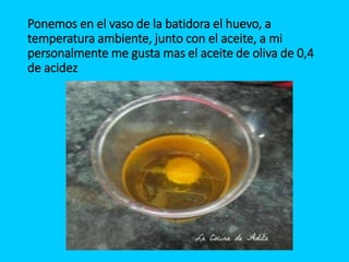 Ponemos en el vaso de la batidora el huevo, a
temperatura ambiente, junto con el aceite, a mi
personalmente me gusta mas el aceite de oliva de 0,4
de acidez
 