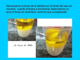 Descansamos el brazo de la batidora en el fondo del vaso sin
moverlo, cuando empiece a emulsionar, balanceamos un
poco el brazo sin levantarlo, veremos que va espesando
 
