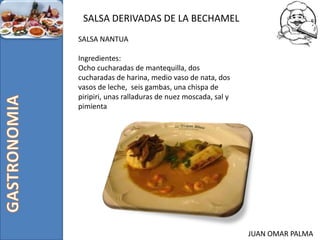JUAN OMAR PALMA
SALSA DERIVADAS DE LA BECHAMEL
SALSA NANTUA
Ingredientes:
Ocho cucharadas de mantequilla, dos
cucharadas de harina, medio vaso de nata, dos
vasos de leche, seis gambas, una chispa de
piripiri, unas ralladuras de nuez moscada, sal y
pimienta
 