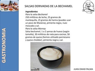 JUAN OMAR PALMA
SALSAS DERIVADAS DE LA BECHAMEL
Ingredientes
Para la salsa Bechamel
250 mililitros de leche, 25 gramos de
mantequilla, 25 gramos de harina (puedes usar
un poco de Maizena), pimienta negra, nuez
moscada y sal.
Para la salsa Mornay
Salsa bechamel, 1 o 2 yemas de huevo (según
tamaño), 30 mililitros de nata para cocinar, 50
gramos de queso (hemos utilizado parmesano
y queso cheddar), pimienta negra y sal.
 