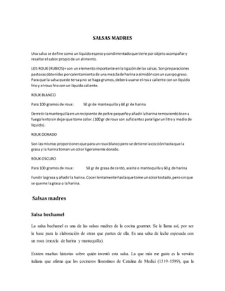 SALSAS MADRES
Una salsa se define comounliquidoespesoycondimentadoque tiene porobjetoacompañary
resaltarel sabor propiode unalimento.
LOS ROUX (RUBIOS)=son unelementoimportante enlaligazónde lassalsas.Sonpreparaciones
pastosasobtenidasporcalentamientode unamezclade harinaoalmidónconun cuerpograso.
Para que la salsaquede tersayno se haga grumos,deberáusarse el roux caliente conunlíquido
frioy el roux friocon un líquidocaliente.
ROUX BLANCO
Para 100 gramosde roux: 50 gr de mantequillay60 gr de harina
Derretirlamantequillaenunrecipiente de peltre pequeñoyañadirlaharina removiendobiena
fuegolentosindejarque tome color.(100 gr de roux son suficientesparaligarunlitroy mediode
líquido).
ROUX DORADO
Son lasmismasproporcionesque paraunroux blancopero se detiene lacocciónhastaque la
grasa y la harinatoman uncolor ligeramente dorado.
ROUX OSCURO
Para 100 gramosde roux: 50 gr de grasa de cerdo,aceite o mantequillay60 g de harina
Fundirlagrasa yañadir laharina.Cocer lentamente hastaque tome uncolortostado,perosinque
se queme lagrasa o la harina.
Salsas madres
Salsa bechamel
La salsa bechamel es una de las salsas madres de la cocina gourmet. Se le llama así, por ser
la base para la elaboración de otras que parten de ella. Es una salsa de leche espesada con
un roux (mezcla de harina y mantequilla).
Existen muchas historias sobre quién inventó esta salsa. La que más me gusta es la versión
italiana que afirma que los cocineros florentinos de Catalina de Medici (1519-1589), que la
 