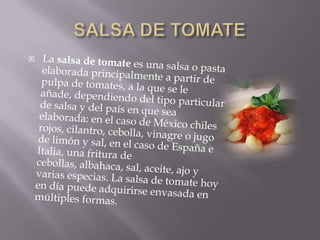 SALSA DE TOMATELa salsa de tomate es una salsa o pasta elaborada principalmente a partir de pulpa de tomates, a la que se le añade, dependiendo del tipo particular de salsa y del país en que sea elaborada: en el caso de México chiles rojos, cilantro, cebolla, vinagre o jugo de limón y sal, en el caso de España e Italia, una fritura de cebollas, albahaca, sal, aceite, ajo y varias especias. La salsa de tomate hoy en día puede adquirirse envasada en múltiples formas.