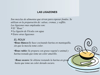 LAS LIGAZONES 
Son mezclas de alimentos que sirven para espesar fondos. Se 
utilizan en la preparación de: salsas, cremas, y sofflès. 
Las ligazones mas empleadas son: 
El “Roux” 
La ligazón de Fécula con agua 
Entre otras ligazones 
EL ROUX 
•Roux blanco:Se hace cocinando harina en mantequilla, 
sin que la mezcla tome color. 
•Roux rubio: Se prepara con grasa vegetal o animal y 
harina tostada que tome un color amarillo. 
•Roux oscuro: Se obtiene tostando la harina en grasa 
hasta que tome un color dorado oscuro. 
 