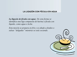 LA LIGAZÒN CON FÈCULA EN AGUA 
La ligazón de fécula con agua: De esta forma se 
identifica una liga compuesta de harina o fécula con 
líquido, como agua o leche. 
Esta mezcla se prepara en frío y se añade a fondos o 
salsas “delgadas” mientras se está cociendo. 
 