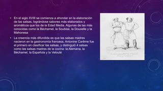 • En el siglo XVIII se comienza a ahondar en la elaboración
de las salsas, lográndose sabores más elaborados y
aromáticos que los de la Edad Media. Algunas de las más
conocidas como la Béchamel, la Soubise, la Douxelle y la
Mahonesa
• La creencia más difundida es que las salsas madres
nacieron en la gastronomía francesa, Antonine Carême fue
el primero en clasificar las salsas, y distinguió 4 salsas
como las salsas madres de la cocina: la Alemana, la
Béchamel, la Española y la Velouté
 
