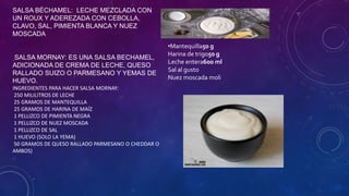 SALSA BÉCHAMEL: LECHE MEZCLADA CON
UN ROUX Y ADEREZADA CON CEBOLLA,
CLAVO, SAL, PIMIENTA BLANCA Y NUEZ
MOSCADA
SALSA MORNAY: ES UNA SALSA BECHAMEL,
ADICIONADA DE CREMA DE LECHE, QUESO
RALLADO SUIZO O PARMESANO Y YEMAS DE
HUEVO.
INGREDIENTES PARA HACER SALSA MORNAY:
250 MILILITROS DE LECHE
25 GRAMOS DE MANTEQUILLA
25 GRAMOS DE HARINA DE MAÍZ
1 PELLIZCO DE PIMIENTA NEGRA
1 PELLIZCO DE NUEZ MOSCADA
1 PELLIZCO DE SAL
1 HUEVO (SOLO LA YEMA)
50 GRAMOS DE QUESO RALLADO PARMESANO O CHEDDAR O
AMBOS)
•Mantequilla50 g
Harina de trigo50 g
Leche entera600 ml
Sal al gusto
Nuez moscada moli
 