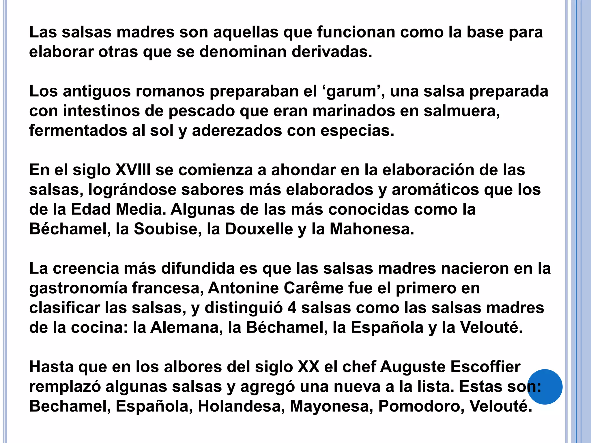 Las salsas madres son aquellas que funcionan como la base para elaborar otras que se denominan derivadas.Los antiguos romanos preparaban el ‘garum’, una salsa preparada con intestinos de pescado que eran marinados en salmuera, fermentados al sol y aderezados con especias. En el siglo XVIII se comienza a ahondar en la elaboración de las salsas, lográndose sabores más elaborados y aromáticos que los de la Edad Media. Algunas de las más conocidas como la Béchamel, la Soubise, la Douxelle y la Mahonesa.La creencia más difundida es que las salsas madres nacieron en la gastronomía francesa, Antonine Carême fue el primero en clasificar las salsas, y distinguió 4 salsas como las salsas madres de la cocina: la Alemana, la Béchamel, la Española y la Velouté.Hasta que en los albores del siglo XX el chef Auguste Escoffier remplazó algunas salsas y agregó una nueva a la lista. Estas son: Bechamel, Española, Holandesa, Mayonesa, Pomodoro, Velouté.