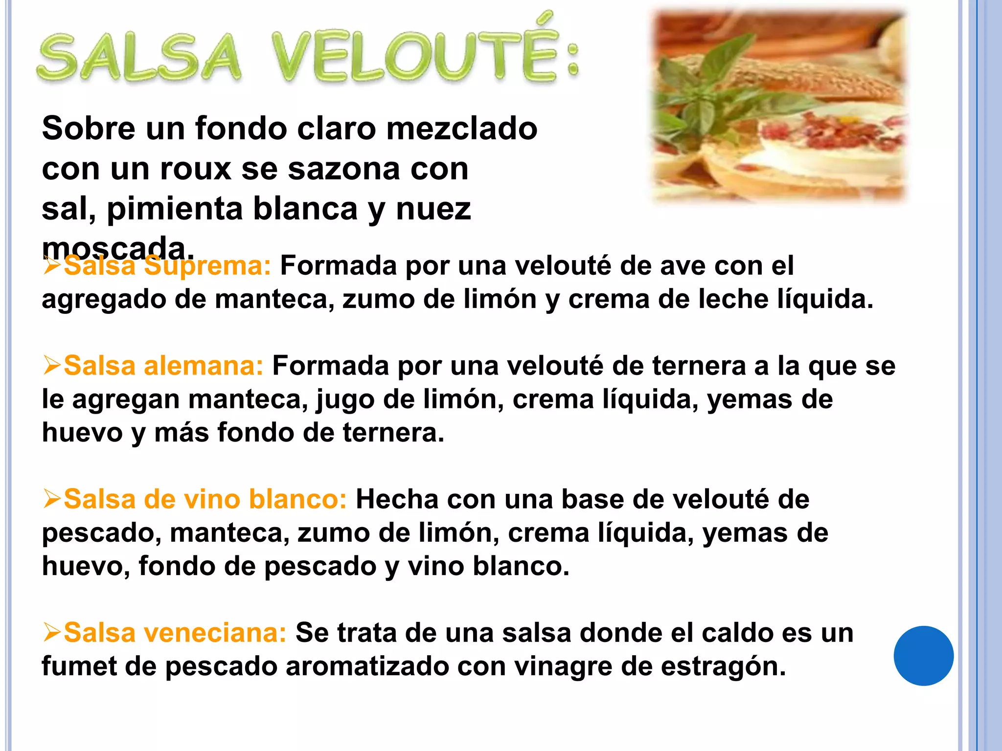 Salsa Champiñones: Es una demiglace con una reducción de fondo de champiñones según el vino que se le añade, se denomina salsachampiñones al chablis, al oporto, etc. Se utiliza para carnes, aves.SALSA MAYONESA:Esta se logra emulsionando a base de yema de huevo, aceite vegetal y vinagre o jugo de limón. Salsa Andaluza: Mayonesa atomatada con dados de pimentón dulce, rojo.