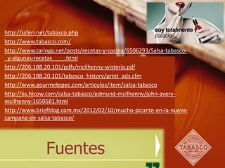 http://jaferi.net/tabasco.php
http://www.tabasco.com/
http://www.taringa.net/posts/recetas-y-cocina/6506293/Salsa-tabasco-
_y-algunas-recetas____.html
http://206.188.20.101/pdfs/mcilhenny-wisteria.pdf
http://206.188.20.101/tabasco_history/print_ads.cfm
http://www.gourmetepec.com/articulos/item/salsa-tabasco
http://es.hicow.com/salsa-tabasco/edmund-mcilhenny/john-avery-
mcilhenny-1650581.html
http://www.briefblog.com.mx/2012/02/10/mucho-picante-en-la-nueva-
campana-de-salsa-tabasco/




               Fuentes
 