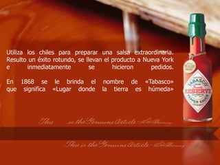 Utiliza los chiles para preparar una salsa extraordinaria.
Resulto un éxito rotundo, se llevan el producto a Nueva York
e       inmediatamente         se      hicieron     pedidos.

En 1868 se le brinda el            nombre de «Tabasco»
que significa «Lugar donde        la tierra es húmeda»
 