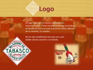 Logo

Su logo tiene casi la historia del producto
impreso en ella. Tiene incluido en donde se produce,
en donde se hizo y se creo la primera salsa y además
de su nombre, su creador.

No ha sido modificado más que con unos
dobles dando volumen a la botella.
 