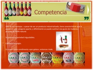 Competencia

Una de sus ventajas: a pesar de ser un producto industrializado, tiene características que la
ponen en una categoría aparte, y difícilmente se puede sustituir ese gusto de madera y
picante, es 100% natural.

Su proceso y variedad inigualables.

Calidad y prestigio.

Es usada como condimento «por gotas», entonces rinde.
 
