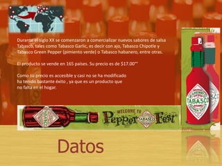 Durante el siglo XX se comenzaron a comercializar nuevos sabores de salsa
Tabasco, tales como Tabasco Garlic, es decir con ajo, Tabasco Chipotle y
Tabasco Green Pepper (pimiento verde) o Tabasco habanero, entre otras.

El producto se vende en 165 países. Su precio es de $17.00°°

Como su precio es accesible y casi no se ha modificado
ha tenido bastante éxito , ya que es un producto que
no falta en el hogar.




                   Datos
 