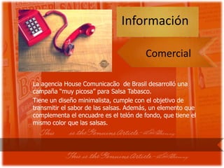 Información

                                        Comercial

La agencia House Comunicacão de Brasil desarrolló una
campaña “muy picosa” para Salsa Tabasco.
Tiene un diseño minimalista, cumple con el objetivo de
transmitir el sabor de las salsas. Además, un elemento que
complementa el encuadre es el telón de fondo, que tiene el
mismo color que las salsas.
 