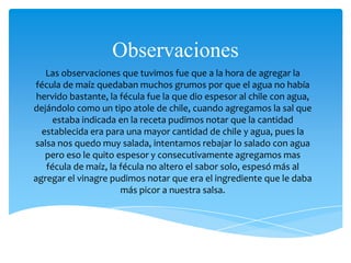 Observaciones
Las observaciones que tuvimos fue que a la hora de agregar la
fécula de maíz quedaban muchos grumos por que el agua no había
hervido bastante, la fécula fue la que dio espesor al chile con agua,
dejándolo como un tipo atole de chile, cuando agregamos la sal que
estaba indicada en la receta pudimos notar que la cantidad
establecida era para una mayor cantidad de chile y agua, pues la
salsa nos quedo muy salada, intentamos rebajar lo salado con agua
pero eso le quito espesor y consecutivamente agregamos mas
fécula de maíz, la fécula no altero el sabor solo, espesó más al
agregar el vinagre pudimos notar que era el ingrediente que le daba
más picor a nuestra salsa.
 