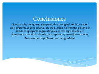 Conclusiones
Nuestra salsa aunque es algo parecida a la original, tenia un sabor
algo diferente al de la original, era algo salada y al intentar quitarle lo
salado le agregamos agua, después se hizo algo liquida y le
agregamos mas fécula de más para espesarla y se mejoro un poco.
Personas que la probaron les fue agradable.
 